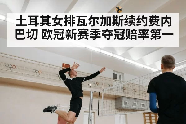 土耳其女排瓦尔加斯续约费内巴切 欧冠新赛季夺冠赔率第一